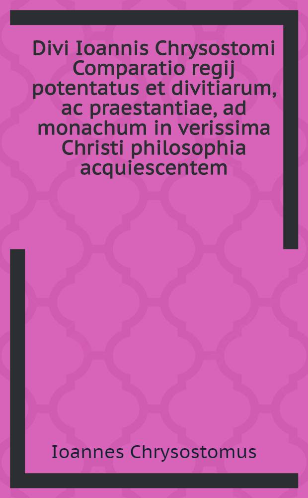 Divi Ioannis Chrysostomi Comparatio regij potentatus et divitiarum, ac praestantiae, ad monachum in verissima Christi philosophia acquiescentem