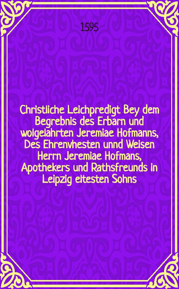 Christliche Leichpredigt Bey dem Begrebnis des Erbarn und wolgelahrten Jeremiae Hofmanns, Des Ehrenvhesten unnd Weisen Herrn Jeremiae Hofmans, Apothekers und Rathsfreunds in Leipzig eltesten Sohns, Welcher den 5. Decmbris dieses 95. Jahrs in Christo seliglich entschlaffen, und den 7. hernach ehrlich zur erden bestattet