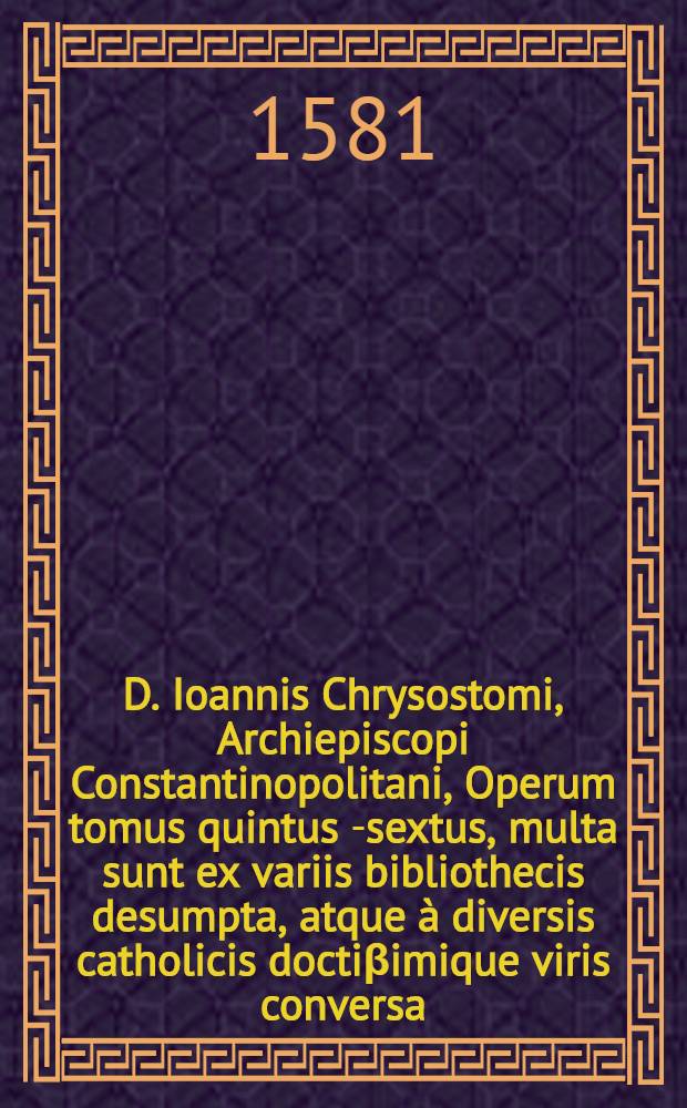 D. Ioannis Chrysostomi, Archiepiscopi Constantinopolitani, Operum tomus quintus [-sextus], multa sunt ex variis bibliothecis desumpta, atque à diversis catholicis doctiβimique viris conversa, antehac nunquam edita : Omnium vero seriem ex sequentu elenho cognosces