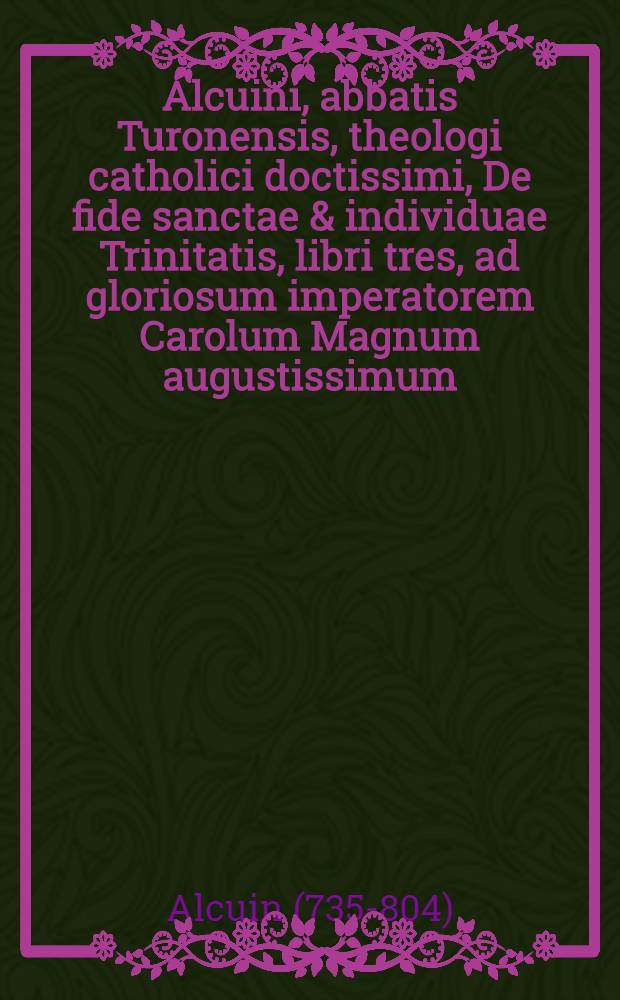 Alcuini, abbatis Turonensis, theologi catholici doctissimi, De fide sanctae & individuae Trinitatis, libri tres, ad gloriosum imperatorem Carolum Magnum augustissimum, deoque inprimis devotum, missi & scripti, Anno Domini 770. : In quibus vera ... reciatur