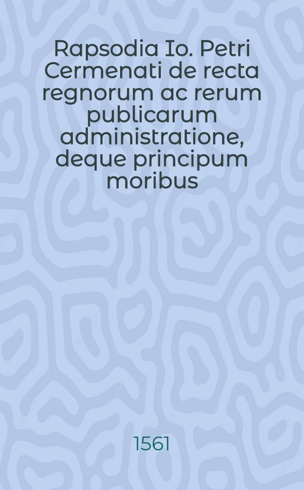 Rapsodia Io. Petri Cermenati de recta regnorum ac rerum publicarum administratione, deque principum moribus : Ex optimis quibusque cum sacris, tam profanis authoribus collecta