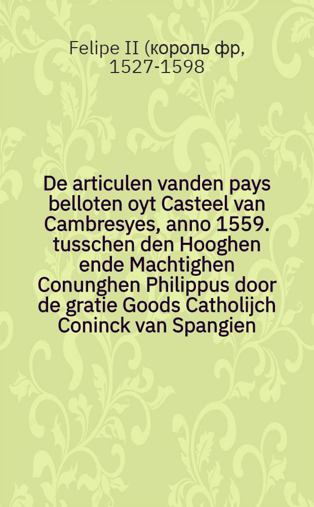 De articulen vanden pays belloten oyt Casteel van Cambresyes, anno 1559. tusschen den Hooghen ende Machtighen Conunghen Philippus door de gratie Goods Catholijch Coninck van Spangien, etc. ende wijlen Henrick de Tweede van dier namen Alderchristenlijcke Coninck van Vranclijck // Articulen ...