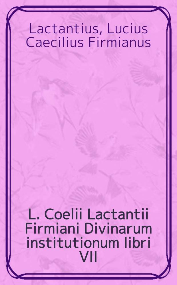 L. Coelii Lactantii Firmiani Divinarum institutionum libri VII; De ira Dei lib. I; De opificio Dei lib. I; Epitome in libros suos, liber acephalos; Carmina asscripta Lactantio. Phoenix incerti auctoris. Venantij Honorij Clementiani Fortunati, presbyteri Italici, Ad felicem episcopum carmen de pascha. Incerti auctoris Carmen de passione