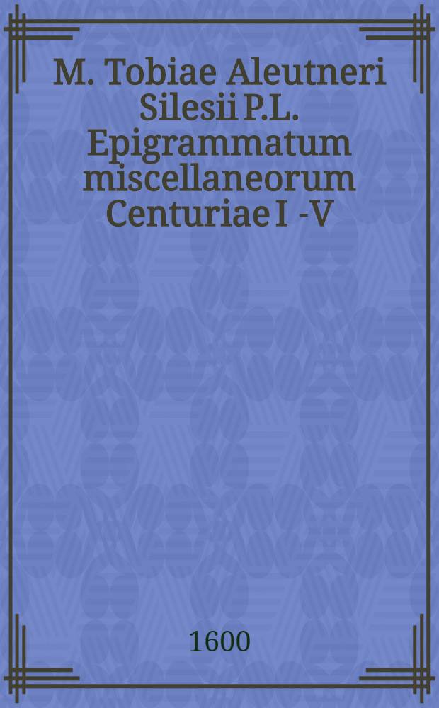 M. Tobiae Aleutneri Silesii P.L. Epigrammatum miscellaneorum Centuriae I [-V]