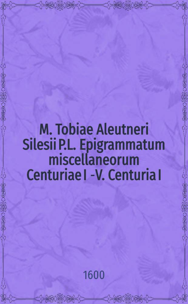 M. Tobiae Aleutneri Silesii P.L. Epigrammatum miscellaneorum Centuriae I [-V]. Centuria I