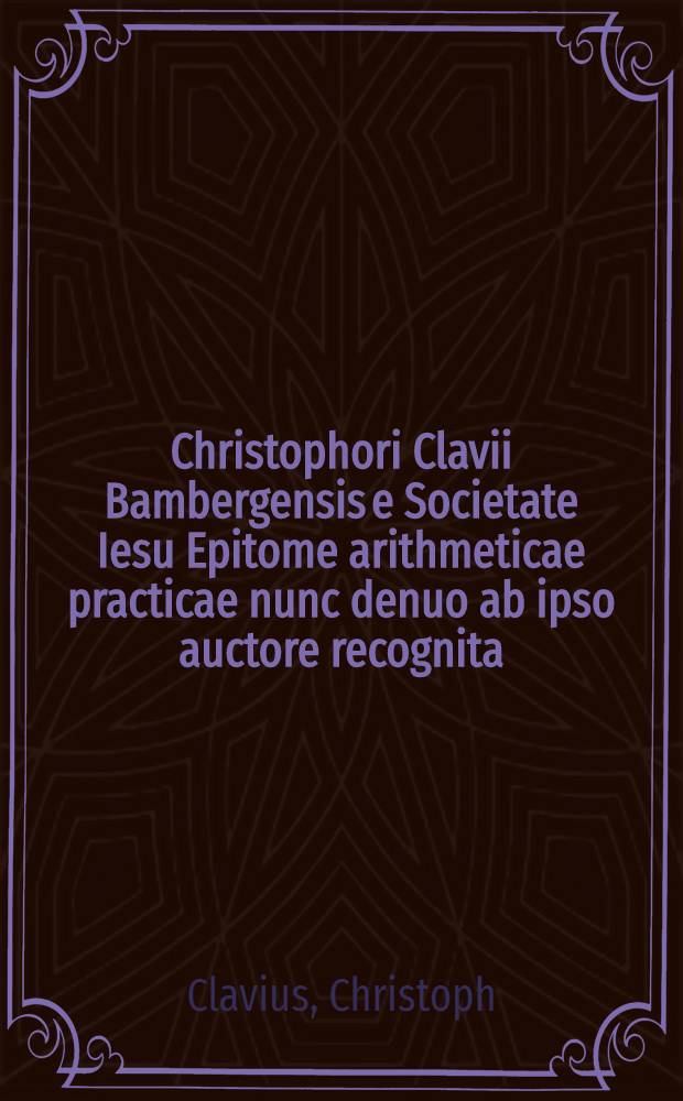 Christophori Clavii Bambergensis e Societate Iesu Epitome arithmeticae practicae nunc denuo ab ipso auctore recognita