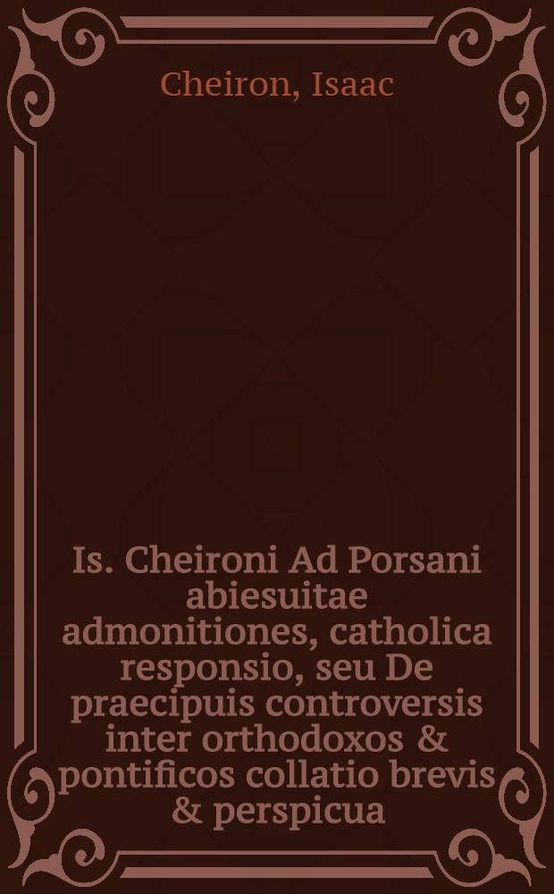Is. Cheironi Ad Porsani abiesuitae admonitiones, catholica responsio, seu De praecipuis controversis inter orthodoxos & pontificos collatio brevis & perspicua