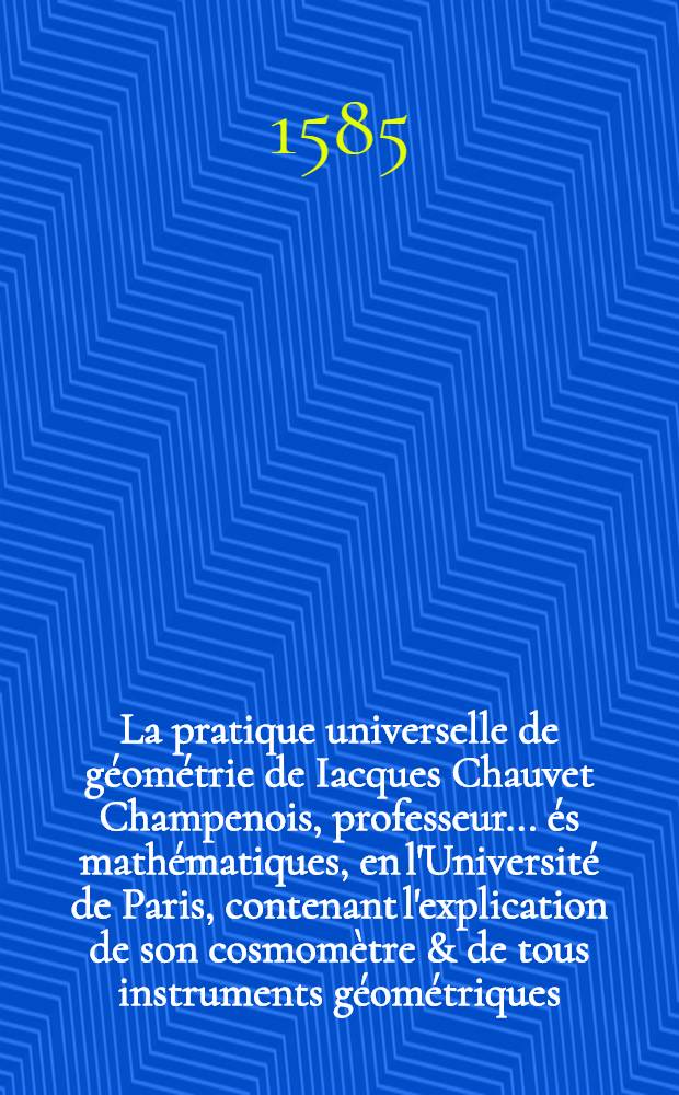 La pratique universelle de géométrie de Iacques Chauvet Champenois, professeur ... és mathématiques, en l'Université de Paris, contenant l'explication de son cosmomètre & de tous instruments géométriques, avec les figures & démonstrations très utiles & nécessaires pour l'intelligence d'iceux
