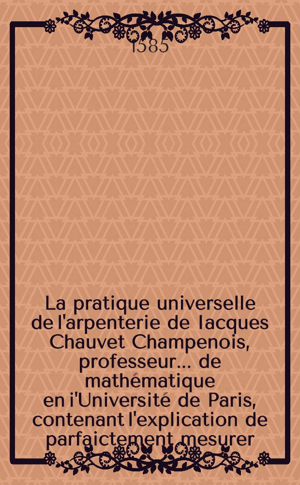 La pratique universelle de l'arpenterie de Iacques Chauvet Champenois, professeur ... de mathématique en i'Université de Paris, contenant l'explication de parfaictement mesurer, arpenter, toiser, auliner & prendre la plant de la superfice de tous corps & figures de telles formes qu'ils soient