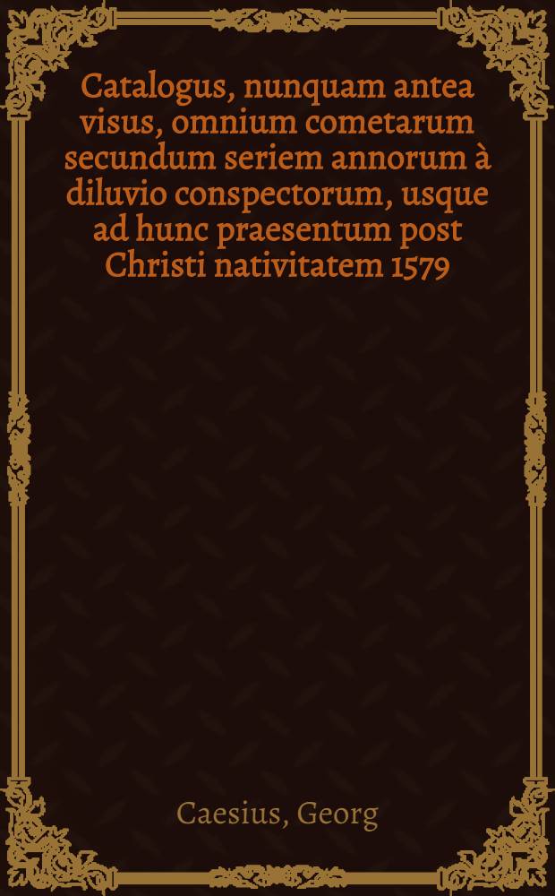 Catalogus, nunquam antea visus, omnium cometarum secundum seriem annorum &agrave; diluvio conspectorum, usque ad hunc praesentum post Christi nativitatem 1579. annum, cum portentis seu centuum annotationibus, & de cometarum in singulis Zodiaci signis, effectibus, ex cuibus prudens lector posthac facilime de quois cometa iudicare poterit, & c. ex multorum historicorum, philisophorum & astronomorum, quorum praefatio mentionum facit, scriptis, memoriae causa, & propter alias multiplices utilitates, plurimo labore & diligenti&beta;ima inquisitione collectus, ... &agrave; M. Georgio Caesio, pastore in oppidulo Leutershausen; Et ejusdem Iudicum de cometa nuper in fine anni 77. elapsi viso