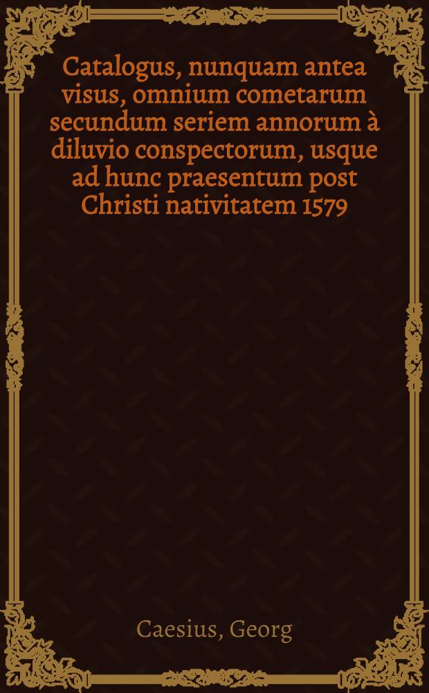 Catalogus, nunquam antea visus, omnium cometarum secundum seriem annorum à diluvio conspectorum, usque ad hunc praesentum post Christi nativitatem 1579. annum, cum portentis seu centuum annotationibus, & de cometarum in singulis Zodiaci signis, effectibus, ex cuibus prudens lector posthac facilime de quois cometa iudicare poterit, & c. ex multorum historicorum, philisophorum & astronomorum, quorum praefatio mentionum facit, scriptis, memoriae causa, & propter alias multiplices utilitates, plurimo labore & diligentiβima inquisitione collectus, ... à M. Georgio Caesio, pastore in oppidulo Leutershausen; Et ejusdem Iudicum de cometa nuper in fine anni 77. elapsi viso