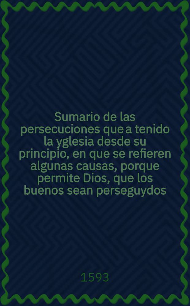 Sumario de las persecuciones que a tenido la yglesia desde su principio, en que se refieren algunas causas, porque permite Dios, que los buenos sean perseguydos, y los malos prevalezcan, co[n] otras muchas cosas