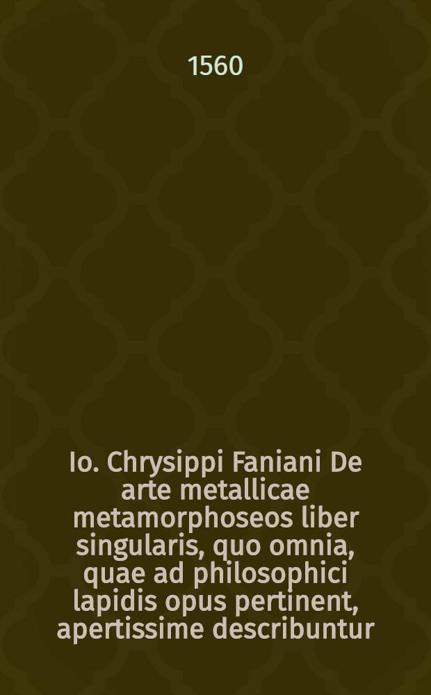 Io. Chrysippi Faniani De arte metallicae metamorphoseos liber singularis, quo omnia, quae ad philosophici lapidis opus pertinent, apertissime describuntur