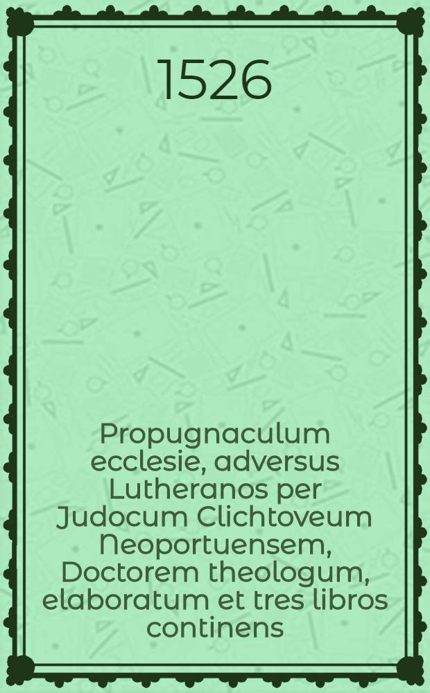 Propugnaculum ecclesie, adversus Lutheranos per Judocum Clichtoveum Neoportuensem, Doctorem theologum, elaboratum et tres libros continens : Primus ritum antiquum celebrande misse, ab ecclesia institutum defendit ... : secundus sacerdotum continentiam ... ab ecclesia indictum approbat ... : tertius ieiuniorum observantiam ... commendat ..