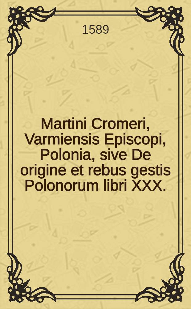 Martini Cromeri, Varmiensis Episcopi, Polonia, sive De origine et rebus gestis Polonorum libri XXX.; Oratio funebris Sigismundi Primi Regis, deque situ, populis, moribus, magistratbus & Republica Regni Poloniae, libri duo