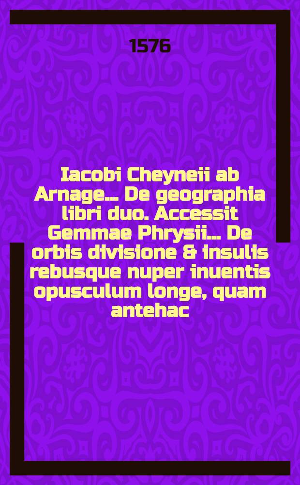 Iacobi Cheyneii ab Arnage... De geographia libri duo. Accessit Gemmae Phrysii ... De orbis divisione & insulis rebusque nuper inuentis opusculum longe, quam antehac, castigatius