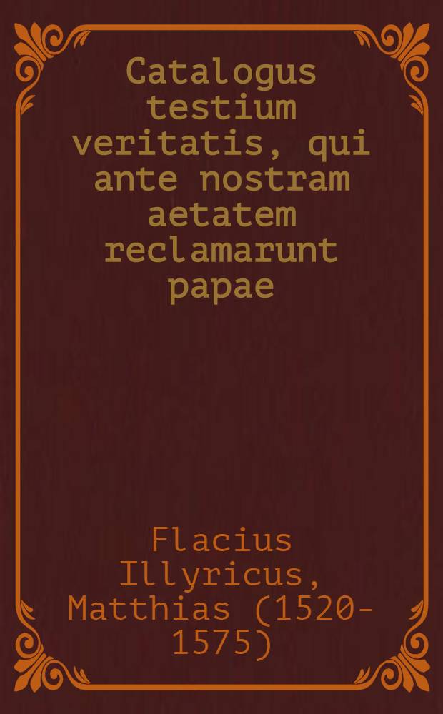 Catalogus testium veritatis, qui ante nostram aetatem reclamarunt papae : Opus varia rerum, hoc praesertim tempore scitu digni&beta;imarum, cognitione refertum, ac lectu cum primis utile atque necessarum