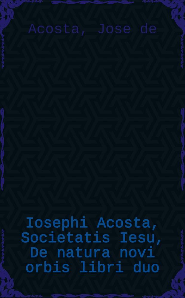 Iosephi Acosta, Societatis Iesu, De natura novi orbis libri duo; Et De promulgatione Evangelii apud barbaros, sive De procuranda Indorum salute, libri sex
