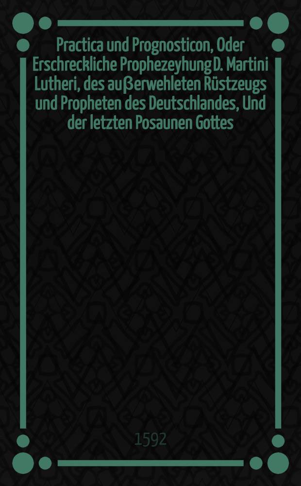 Practica und Prognosticon, Oder Erschreckliche Prophezeyhung D. Martini Lutheri, des au&beta;erwehleten R&uuml;stzeugs und Propheten des Deutschlandes, Und der letzten Posaunen Gottes, antreffendt sein liebes Vaterlandt, die gantze Deutsche nation, Jederman zur warnung f&uuml;rgestellet