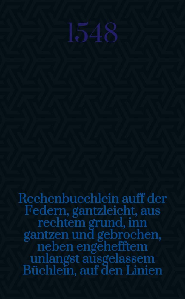 Rechenbuechlein auff der Federn, gantzleicht, aus rechtem grund, inn gantzen und gebrochen, neben engehefftem unlangst ausgelassem B&uuml;chlein, auf den Linien, dem einfeltigen gemeinen Man, und anhebenden der Arithmetica zu gut.