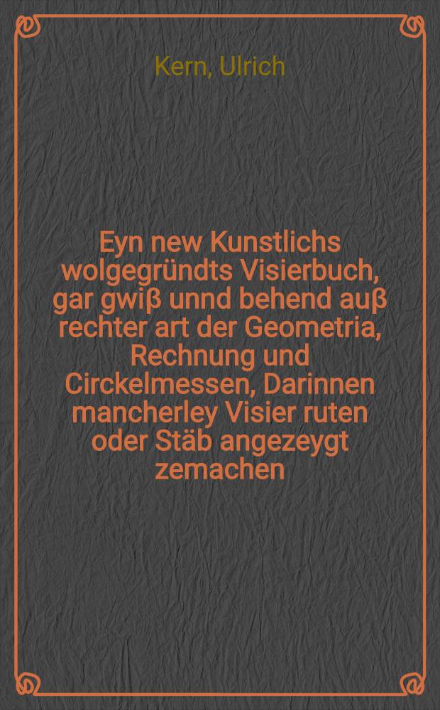 Eyn new Kunstlichs wolgegr&uuml;ndts Visierbuch, gar gwi&beta; unnd behend au&beta; rechter art der Geometria, Rechnung und Circkelmessen, Darinnen mancherley Visier ruten oder St&auml;b angezeygt zemachen, nach yeglicher landart Eichen und ma&beta;, dergleichen noch nie getruckt oder au&beta;gangen