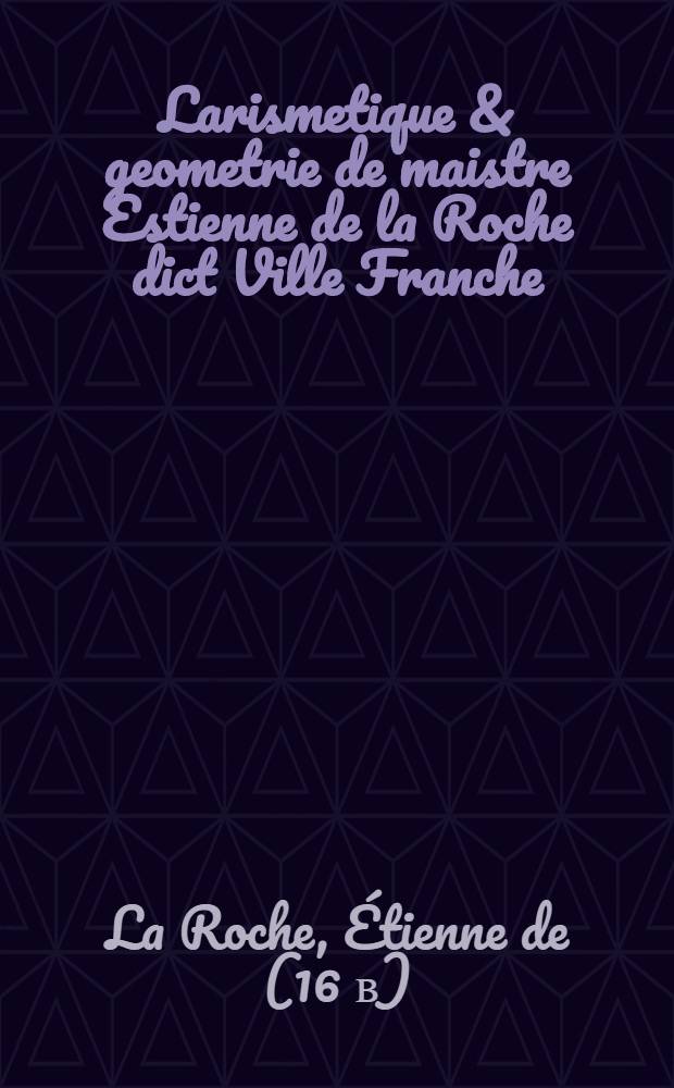 Larismetique & geometrie de maistre Estienne de la Roche dict Ville Franche : nouvellement imprimee & des faultes corrigee, a la quelle sont adioustees les tables de divers comptes, avec leurs canons, calculees par Gilles Huguetan natif de Lyon, par les quelles on pourra facillement trouver les comptes tous faictz, tant des achatz que ventes de toutes marchandises. Et principalement des marchandises que se vendent, ou achetent a la mesure, comme a laulne, a la canne, a la toyse, a la palme, au pied, & aultres semblabes. Au poix, comme a la livre, au quintal, au miller, a la charge, au marc, & a lonce, a la piece, au nombre, a la douzaine, a la grosse, au cent, & au millier. Avec deux tables servantz aulx librayres vendeurs & acheteurs de papir. Ensemble une table de despence, a scavoir a tant pour iour, combien on despend l'an & le moys, & a tant le moys, combien revient pour chascum iour: davantaige, les tables du fin dor & dargent, pour scavoir (scelon que le marc de billon tiendra d