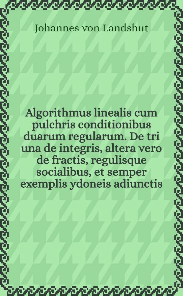 Algorithmus linealis cum pulchris conditionibus duarum regularum. De tri una de integris, altera vero de fractis, regulisque socialibus, et semper exemplis ydoneis adiunctis : in florentissimo studio Cracoviensi editus non minus litteris eruditus atque mercatoribus utilis et maxime incipientibus