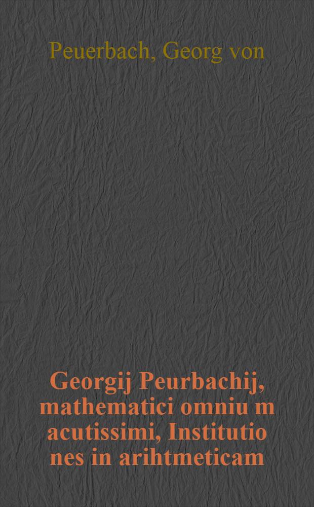 Georgij Peurbachij, mathematici omniu[m] acutissimi, Institutio[n]es in arihtmeticam : cum alijs in primis adulescentibus necessarie