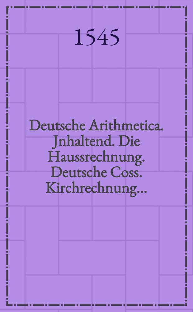 Deutsche Arithmetica. Jnhaltend. Die Haussrechnung. Deutsche Coss. Kirchrechnung ...
