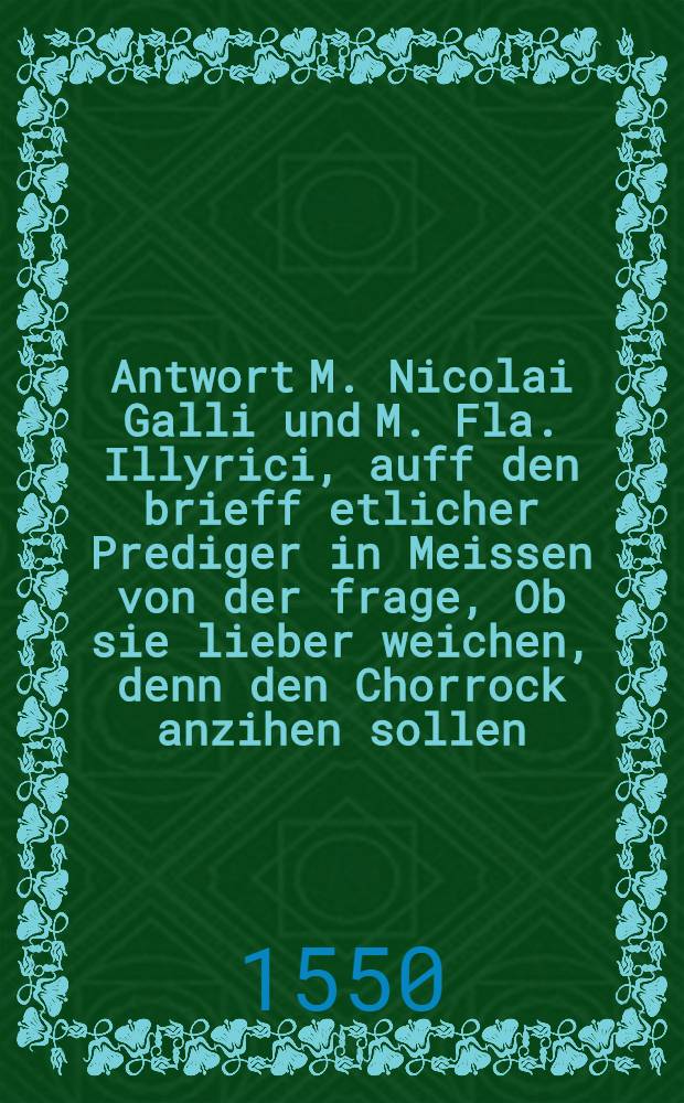 Antwort M. Nicolai Galli und M. Fla. Illyrici, auff den brieff etlicher Prediger in Meissen von der frage, Ob sie lieber weichen, denn den Chorrock anzihen sollen. ...