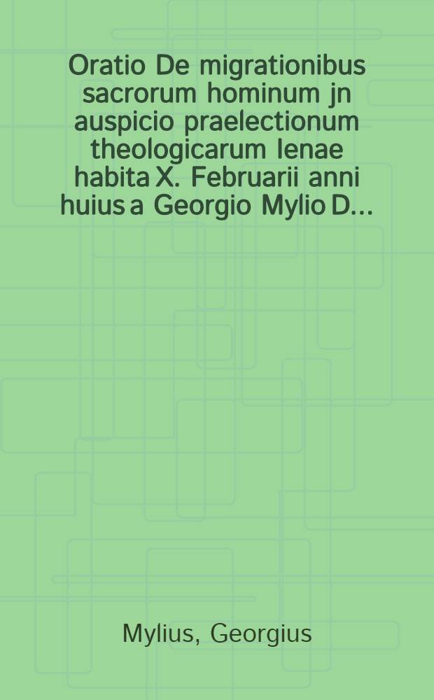 Oratio De migrationibus sacrorum hominum jn auspicio praelectionum theologicarum Ienae habita X. Februarii anni huius a Georgio Mylio D. ...