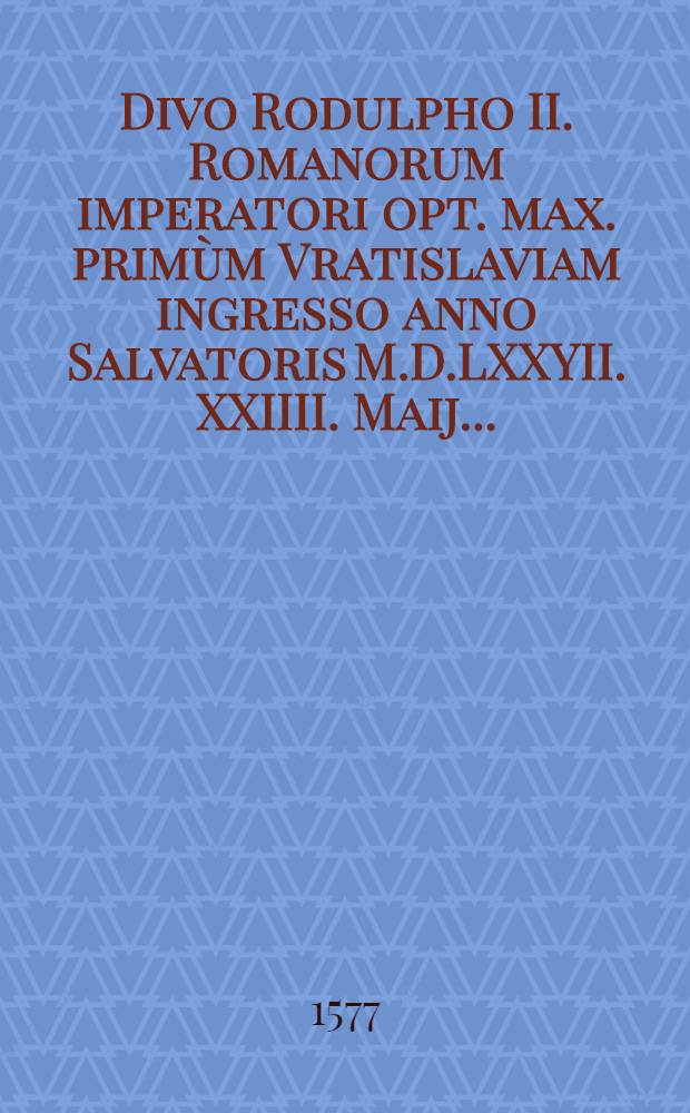 Divo Rodulpho II. Romanorum imperatori opt. max. primùm Vratislaviam ingresso anno Salvatoris M.D.LXXYII. XXIIII. Maij. ...