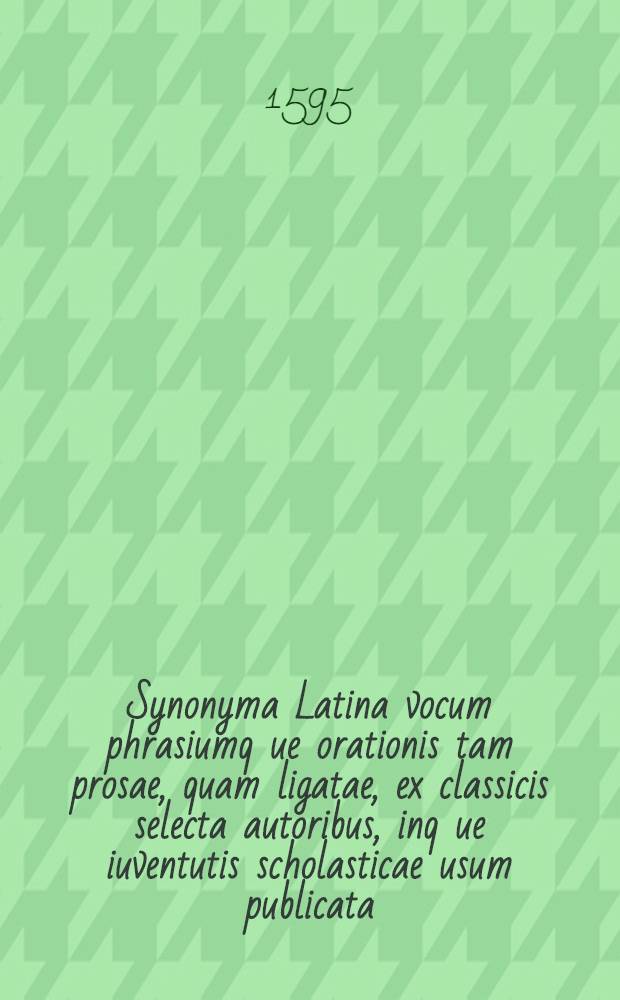 Synonyma Latina vocum phrasiumq[ue] orationis tam prosae, quam ligatae, ex classicis selecta autoribus, inq[ue] iuventutis scholasticae usum publicata