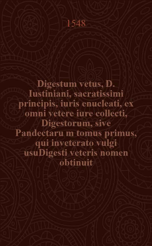 Digestum vetus, D. Iustiniani, sacratissimi principis, iuris enucleati, ex omni vetere iure collecti, Digestorum, sive Pandectaru[m] tomus primus, qui inveterato vulgi usuDigesti veteris nomen obtinuit : qui praeter notissimos Accursij Florentini commentarios, aliquot iam seculorum consensu receptos, praeterque utilissimam in arborem servitutem interpretationem, quam in superiori editione addendam curaveramus, novae nunc denuo minimeque poenitendae annotationes accesserunt, & toti operi plurimum lucis, & omnibus iurisprudentiae studiosis non parum utilitatis allaturae