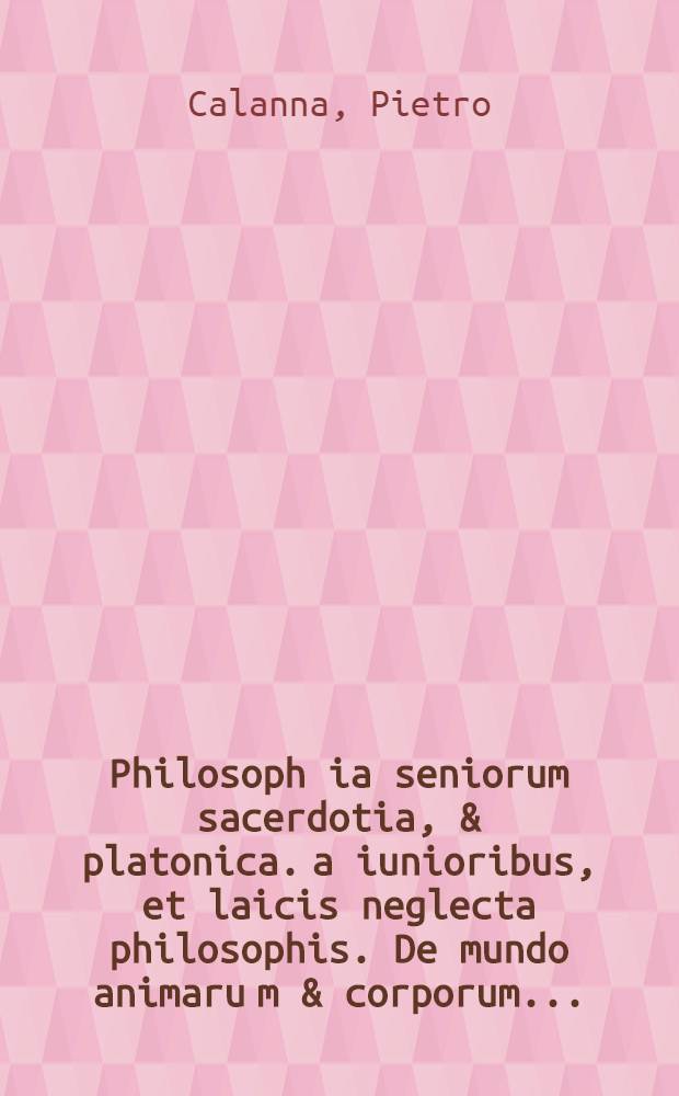 Philosoph[i]a seniorum sacerdotia, & platonica. a [iunioribus, et laicis neglecta philosophis.] De mundo animaru[m] & corporum. ...