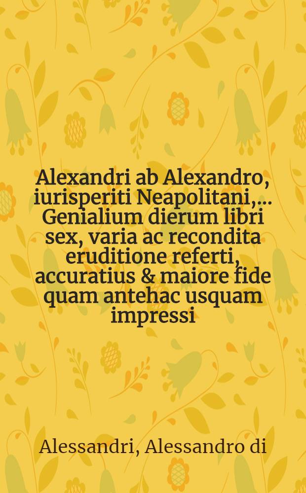 Alexandri ab Alexandro, iurisperiti Neapolitani, ... Genialium dierum libri sex, varia ac recondita eruditione referti, accuratius & maiore fide quam antehac usquam impressi, cum duplici indice sex ...