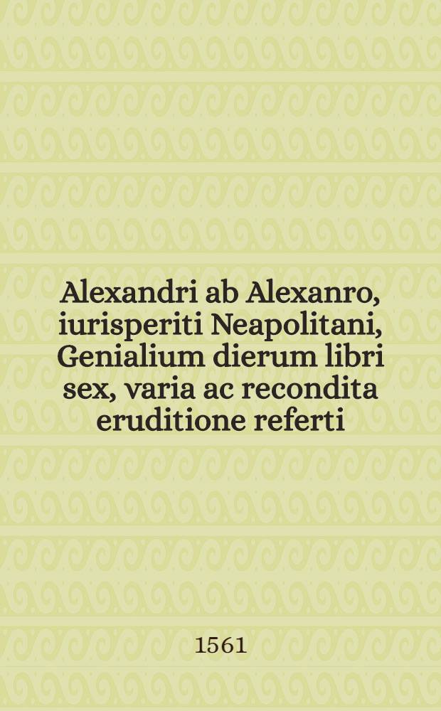 Alexandri ab Alexanro, iurisperiti Neapolitani, Genialium dierum libri sex, varia ac recondita eruditione referti : Nunc postremum infinitis mendis quibus antea squallebat liber pulcherrimus, quanta fieri potuit diligentia perpurgati atque in pristinum nitorem restituti