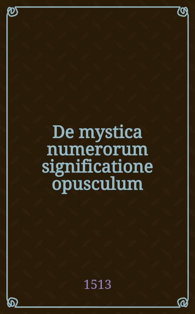 De mystica numerorum significatione opusculum : eorum praesertim qui in sacris litteris usitati habentur, spiritualem ipsorum designationem succincte elucidans