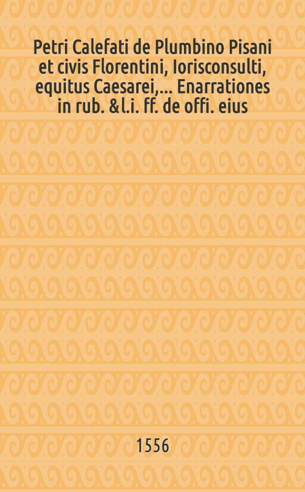 Petri Calefati de Plumbino Pisani et civis Florentini, Iorisconsulti, equitus Caesarei, ... Enarrationes in rub. & l.i. ff. de offi. eius