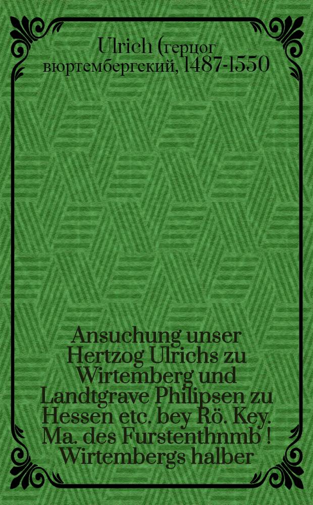 Ansuchung unser Hertzog Ulrichs zu Wirtemberg und Landtgrave Philipsen zu Hessen etc. bey Rö. Key. Ma. des Furstenthnmb[!] Wirtembergs halber