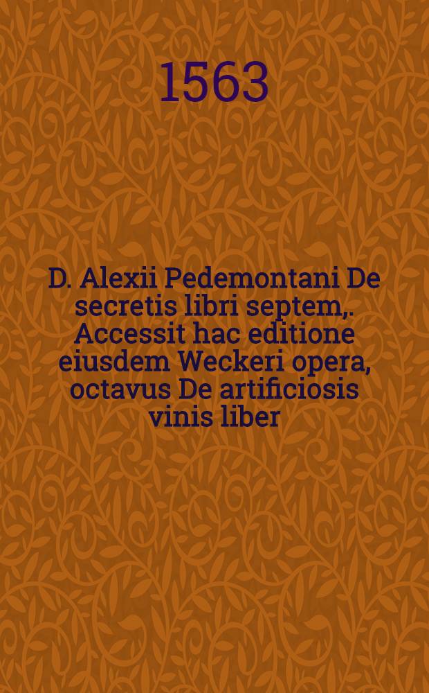 D. Alexii Pedemontani De secretis libri septem,. Accessit hac editione eiusdem Weckeri opera, octavus De artificiosis vinis liber