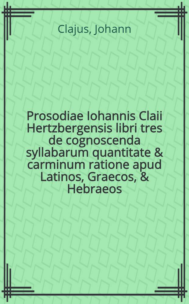 Prosodiae Iohannis Claii Hertzbergensis libri tres de cognoscenda syllabarum quantitate & carminum ratione apud Latinos, Graecos, & Hebraeos