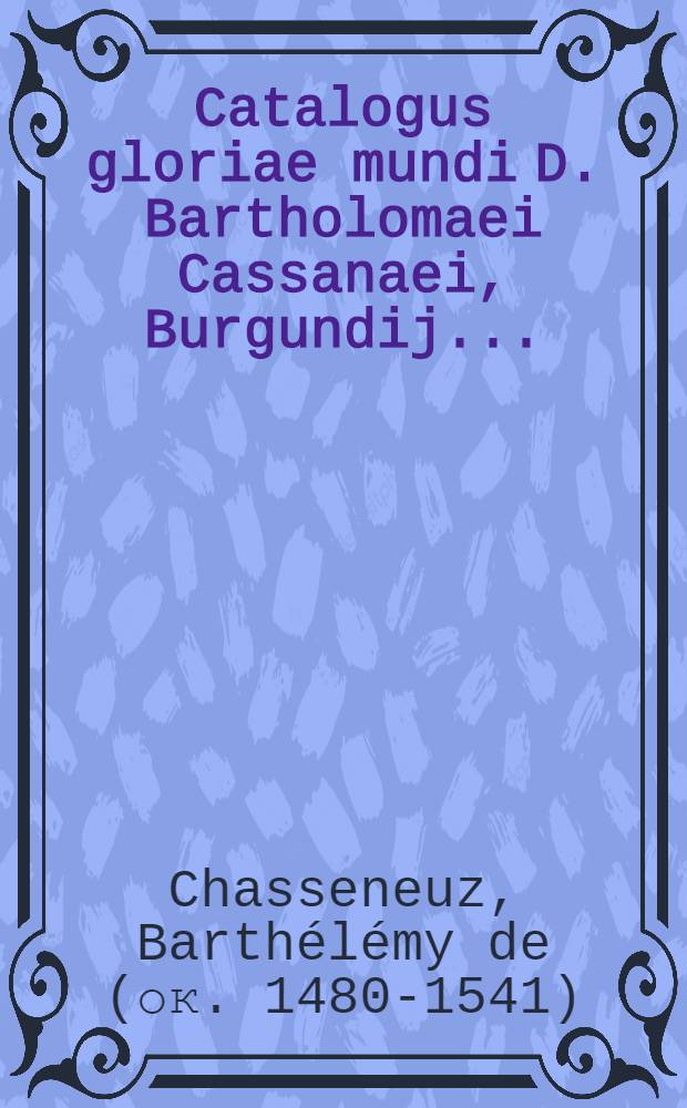 Catalogus gloriae mundi D. Bartholomaei Cassanaei, Burgundij ... : In quo doctissime simul et copiosissime de dignitatibus, honoribus, praerogativis, & excellentia, spirituum, hominum, animantium, rerumque, caeterarum omnium, quae coelo, mari, terra, infernoque ipso continentur ... : Opus omnibus hominibus cuius cunque ordinis, generis, status & professionis ... divisum in libros duodecim