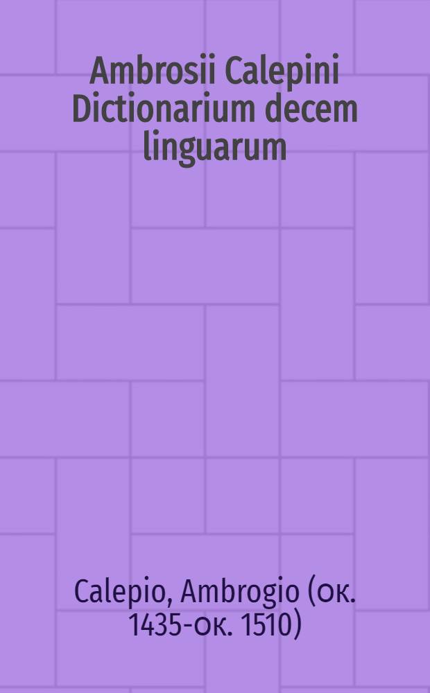 Ambrosii Calepini Dictionarium decem linguarum : nuper postrema editione quanta maxima fide ac diligentia fieri potuit, accurate emendatum, multisque patribus cumulatum, & aliquot milibus vocabulorum locupletatum : ubi Latinis dictionibus Hebraeae, Graecae, Gallicae, Italicae, Germanicae, & Hispanicae, itemque nunc primo & Polonicae, Ungaricae, atque Anglicae adiecta sunt & nunc : accesserunt insignes loquendi modi, lectiores etymologiae, opposita, translationes, adagia ex optimis quibusque auctoribus decerpta : huc, praeter alia, accedunt certae syllabarum quantitatis notae, singulis vocibus inscriptae: magna silva nominum, tum appelativorum, tum propriorum: ut virorum, mulierum, sectarum, populorum, deorum, siderum, ventorum, urbium, marium, fluviorum, montium & reliquorum: ut sunt vici, promontoria, stagna, paludes & c.; ita ut haec editio omnibus thesauris & dictionariis, quae hactenus collecta sunt, incredibili & rerum & verborum numero sit locupletior