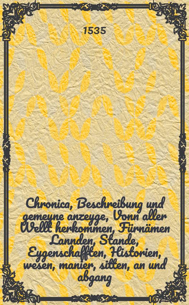 Chronica, Beschreibung und gemeyne anzeyge, Vonn aller Wellt herkommen, Fürnämen Lannden, Stande, Eygenschafften, Historien, wesen, manier, sitten, an und abgang : auβ den glaubwirdigsten Historien, On all Glose und Züsatz, Nach Historischer Warheit beschriben