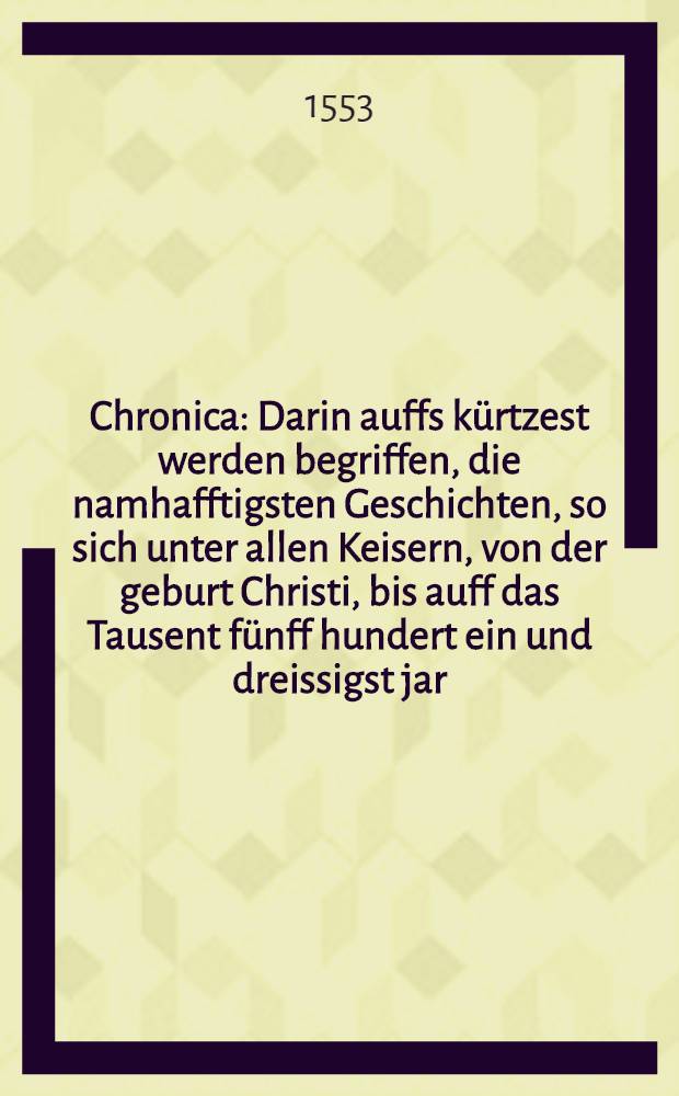 Chronica : Darin auffs k&uuml;rtzest werden begriffen, die namhafftigsten Geschichten, so sich unter allen Keisern, von der geburt Christi, bis auff das Tausent f&uuml;nff hundert ein und dreissigst jar, verlauffen haben. Auch findestu hinden in diesem B&uuml;chlein die Meissnische Chronica