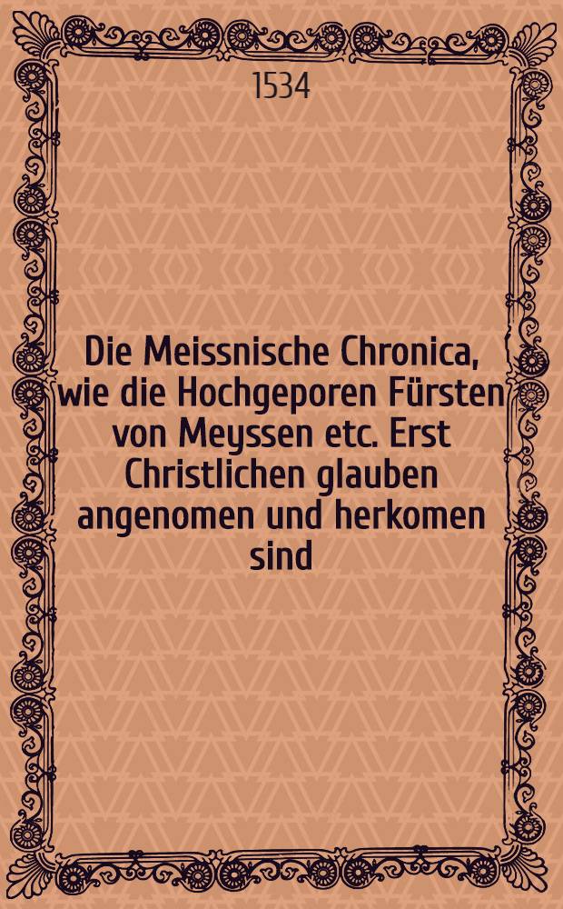 Die Meissnische Chronica, wie die Hochgeporen Fürsten von Meyssen etc. Erst Christlichen glauben angenomen und herkomen sind // Chronica