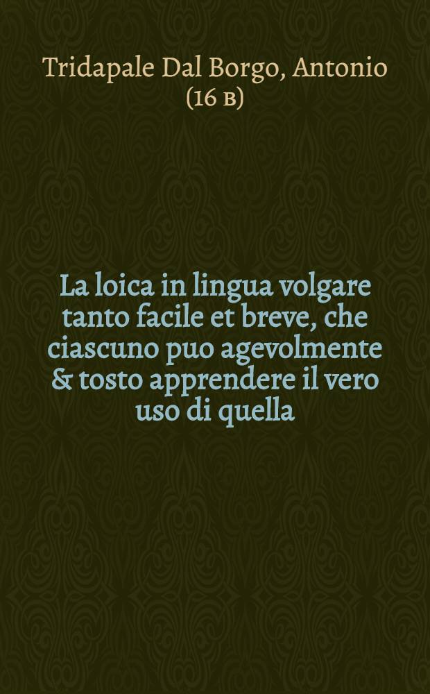 La loica in lingua volgare tanto facile et breve, che ciascuno puo agevolmente & tosto apprendere il vero uso di quella; & indiriarsi a tutte le scienze; Con uno trattato appresso utiliss. del uso di luoghi de gli argomenti / per M. Antonio Tridapale dal Borgo gentil'huomo mantovano