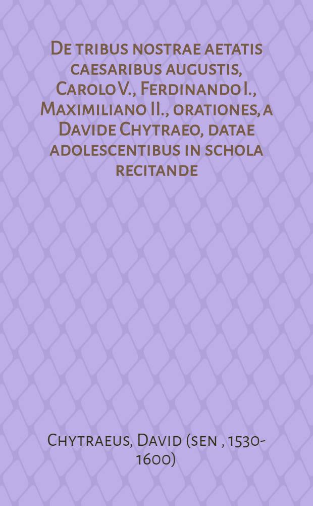 De tribus nostrae aetatis caesaribus augustis, Carolo V., Ferdinando I., Maximiliano II., orationes, a Davide Chytraeo, datae adolescentibus in schola recitande