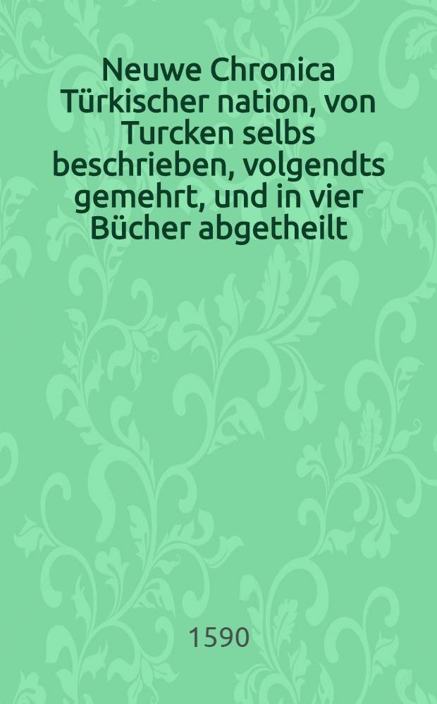 Neuwe Chronica Türkischer nation, von Turcken selbs beschrieben, volgendts gemehrt, und in vier Bücher abgetheilt: : Das Erst, Gitabi Teuatichi, Chronic oder Zeicbuch ! der Fürsten Osmanischen stammens: von jhren Ursprung, Auffnemen, Regiment, Gewalt, Kriegen, Tugendt, Untugendt, succession, vom ersten Osman Chan, biβ auff den Sultan Suleiman Chan, und das 1550. jar Christi: Welches der Edel und Gestreng, Herr Jeronymus Beck von Leopoldstroff, & c. im nechst solgenden 1551. Jar von Constantinopol mit sich gebracht. : Das Ander, Von Türckischen geschichten, die nach dem 1550. jar Christi, sich auffs 1590. sich zugetragen. : Das Dritt, Pandectes Türckischer histori, Das ist, vollkommer Bericht allerley Türckischer sachen, und Erklärung derselben. Etliche Particular Beschreibungen mercklicher, und zur Türckischen histori gehörigen geschicht.